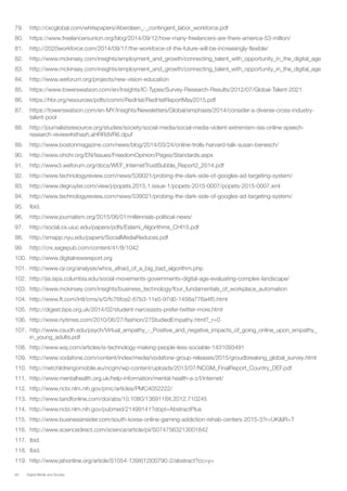 60 Digital Media and Society
79.	 http://cxcglobal.com/whitepapers/Aberdeen_-_contingent_labor_workforce.pdf
80.	 https://www.freelancersunion.org/blog/2014/09/12/how-many-freelancers-are-there-america-53-million/
81.	 http://2020workforce.com/2014/09/17/the-workforce-of-the-future-will-be-increasingly-flexible/
82.	 http://www.mckinsey.com/insights/employment_and_growth/connecting_talent_with_opportunity_in_the_digital_age
83.	 http://www.mckinsey.com/insights/employment_and_growth/connecting_talent_with_opportunity_in_the_digital_age
84.	 http://www.weforum.org/projects/new-vision-education
85.	 https://www.towerswatson.com/en/Insights/IC-Types/Survey-Research-Results/2012/07/Global-Talent-2021
86.	 https://hbr.org/resources/pdfs/comm/RedHat/RedHatReportMay2015.pdf
87.	 https://towerswatson.com/en-MY/Insights/Newsletters/Global/emphasis/2014/consider-a-diverse-cross-industry-
talent-pool
88.	 http://journalistsresource.org/studies/society/social-media/social-media-violent-extremism-isis-online-speech-
research-review#sthash.aHRRdVR6.dpuf
89.	 http://www.bostonmagazine.com/news/blog/2014/03/24/online-trolls-harvard-talk-susan-benesch/
90.	 http://www.ohchr.org/EN/Issues/FreedomOpinion/Pages/Standards.aspx
91.	 http://www3.weforum.org/docs/WEF_InternetTrustBubble_Report2_2014.pdf
92.	 http://www.technologyreview.com/news/539021/probing-the-dark-side-of-googles-ad-targeting-system/
93.	 http://www.degruyter.com/view/j/popets.2015.1.issue-1/popets-2015-0007/popets-2015-0007.xml
94.	 http://www.technologyreview.com/news/539021/probing-the-dark-side-of-googles-ad-targeting-system/
95.	 Ibid.
96.	 http://www.journalism.org/2015/06/01/millennials-political-news/
97.	 http://social.cs.uiuc.edu/papers/pdfs/Eslami_Algorithms_CHI15.pdf
98.	 http://smapp.nyu.edu/papers/SocialMediaReduces.pdf
99.	 http://crx.sagepub.com/content/41/8/1042
100.	 http://www.digitalnewsreport.org
101.	 http://www.cjr.org/analysis/whos_afraid_of_a_big_bad_algorithm.php
102.	 http://jia.sipa.columbia.edu/social-movements-governments-digital-age-evaluating-complex-landscape/
103.	 http://www.mckinsey.com/insights/business_technology/four_fundamentals_of_workplace_automation
104.	 http://www.ft.com/intl/cms/s/0/fc76fce2-67b3-11e5-97d0-1456a776a4f5.html
105.	 http://digest.bps.org.uk/2014/02/student-narcissists-prefer-twitter-more.html
106.	 http://www.nytimes.com/2010/06/27/fashion/27StudiedEmpathy.html?_r=0
107.	 http://www.csudh.edu/psych/Virtual_empathy_-_Positive_and_negative_impacts_of_going_online_upon_empathy_
in_young_adults.pdf
108.	 http://www.wsj.com/articles/is-technology-making-people-less-sociable-1431093491
109.	 http://www.vodafone.com/content/index/media/vodafone-group-releases/2015/groudbreaking_global_survey.html
110.	 http://netchildrengomobile.eu/ncgm/wp-content/uploads/2013/07/NCGM_FinalReport_Country_DEF.pdf
111.	 http://www.mentalhealth.org.uk/help-information/mental-health-a-z/I/internet/
112.	 http://www.ncbi.nlm.nih.gov/pmc/articles/PMC4052222/
113.	 http://www.tandfonline.com/doi/abs/10.1080/1369118X.2012.710245
114.	 http://www.ncbi.nlm.nih.gov/pubmed/21499141?dopt=AbstractPlus
115.	 http://www.businessinsider.com/south-korea-online-gaming-addiction-rehab-centers-2015-3?r=UK&IR=T
116.	 http://www.sciencedirect.com/science/article/pii/S0747563213001842
117.	 Ibid.
118.	 Ibid.
119.	 http://www.jahonline.org/article/S1054-139X(12)00790-2/abstract?cc=y=
 