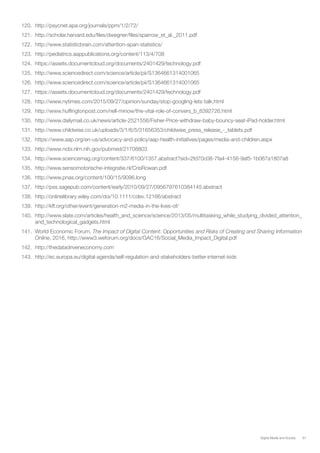 61Digital Media and Society
120.	 http://psycnet.apa.org/journals/ppm/1/2/72/
121.	 http://scholar.harvard.edu/files/dwegner/files/sparrow_et_al._2011.pdf
122.	 http://www.statisticbrain.com/attention-span-statistics/
123.	 http://pediatrics.aappublications.org/content/113/4/708
124.	 https://assets.documentcloud.org/documents/2401429/technology.pdf
125.	 http://www.sciencedirect.com/science/article/pii/S1364661314001065
126.	 http://www.sciencedirect.com/science/article/pii/S1364661314001065
127.	 https://assets.documentcloud.org/documents/2401429/technology.pdf
128.	 http://www.nytimes.com/2015/09/27/opinion/sunday/stop-googling-lets-talk.html
129.	 http://www.huffingtonpost.com/nell-minow/the-vital-role-of-convers_b_8392726.html
130.	 http://www.dailymail.co.uk/news/article-2521556/Fisher-Price-withdraw-baby-bouncy-seat-iPad-holder.html
131.	 http://www.childwise.co.uk/uploads/3/1/6/5/31656353/childwise_press_release_-_tablets.pdf
132.	 https://www.aap.org/en-us/advocacy-and-policy/aap-health-initiatives/pages/media-and-children.aspx
133.	 http://www.ncbi.nlm.nih.gov/pubmed/21708803
134.	 http://www.sciencemag.org/content/337/6100/1357.abstract?sid=2fd70c08-7fa4-4156-9af5-1b067a1807a8
135.	 http://www.sensomotorische-integratie.nl/CrisRowan.pdf
136.	 http://www.pnas.org/content/100/15/9096.long
137.	 http://pss.sagepub.com/content/early/2010/09/27/0956797610384145.abstract
138.	 http://onlinelibrary.wiley.com/doi/10.1111/cdev.12166/abstract
139.	 http://kff.org/other/event/generation-m2-media-in-the-lives-of/
140.	 http://www.slate.com/articles/health_and_science/science/2013/05/multitasking_while_studying_divided_attention_
and_technological_gadgets.html
141.	 World Economic Forum, The Impact of Digital Content: Opportunities and Risks of Creating and Sharing Information
Online, 2016, http://www3.weforum.org/docs/GAC16/Social_Media_Impact_Digital.pdf
142.	 http://thedatadriveneconomy.com
143.	 http://ec.europa.eu/digital-agenda/self-regulation-and-stakeholders-better-internet-kids
 