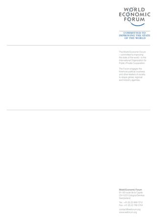 World Economic Forum
91–93 route de la Capite
CH-1223 Cologny/Geneva
Switzerland
Tel.: 	+41 (0) 22 869 1212
Fax: +41 (0) 22 786 2744
contact@weforum.org
www.weforum.org
The World Economic Forum
– committed to improving
the state of the world – is the
International Organization for
Public-Private Cooperation.
The Forum engages the
foremost political, business
and other leaders of society
to shape global, regional
and industry agendas.
 