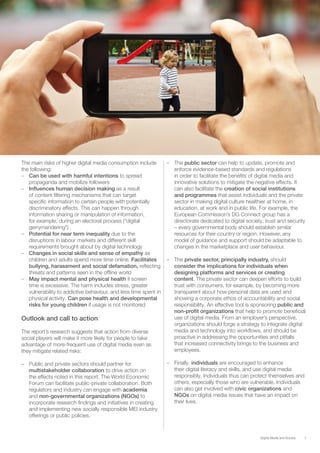 7Digital Media and Society
The main risks of higher digital media consumption include
the following:
–– Can be used with harmful intentions to spread
propaganda and mobilize followers
–– Influences human decision making as a result
of content filtering mechanisms that can target
specific information to certain people with potentially
discriminatory effects. This can happen through
information sharing or manipulation of information,
for example, during an electoral process (“digital
gerrymandering”)
–– Potential for near term inequality due to the
disruptions in labour markets and different skill
requirements brought about by digital technology
–– Changes in social skills and sense of empathy as
children and adults spend more time online. Facilitates
bullying, harassment and social defamation, reflecting
threats and patterns seen in the offline world
–– May impact mental and physical health if screen
time is excessive. The harm includes stress, greater
vulnerability to addictive behaviour, and less time spent in
physical activity. Can pose health and developmental
risks for young children if usage is not monitored
Outlook and call to action
The report’s research suggests that action from diverse
social players will make it more likely for people to take
advantage of more-frequent use of digital media even as
they mitigate related risks:
–– Public and private sectors should partner for
multistakeholder collaboration to drive action on
the effects noted in this report. The World Economic
Forum can facilitate public-private collaboration. Both
regulators and industry can engage with academia
and non-governmental organizations (NGOs) to
incorporate research findings and initiatives in creating
and implementing new socially responsible MEI industry
offerings or public policies.
–– The public sector can help to update, promote and
enforce evidence-based standards and regulations
in order to facilitate the benefits of digital media and
innovative solutions to mitigate the negative effects. It
can also facilitate the creation of social institutions
and programmes that assist individuals and the private
sector in making digital culture healthier at home, in
education, at work and in public life. For example, the
European Commission’s DG Connect group has a
directorate dedicated to digital society, trust and security
– every governmental body should establish similar
resources for their country or region. However, any
model of guidance and support should be adaptable to
changes in the marketplace and user behaviour.
–– The private sector, principally industry, should
consider the implications for individuals when
designing platforms and services or creating
content. The private sector can deepen efforts to build
trust with consumers, for example, by becoming more
transparent about how personal data are used and
showing a corporate ethos of accountability and social
responsibility. An effective tool is sponsoring public and
non-profit organizations that help to promote beneficial
use of digital media. From an employer’s perspective,
organizations should forge a strategy to integrate digital
media and technology into workflows, and should be
proactive in addressing the opportunities and pitfalls
that increased connectivity brings to the business and
employees.
–– Finally, individuals are encouraged to enhance
their digital literacy and skills, and use digital media
responsibly. Individuals thus can protect themselves and
others, especially those who are vulnerable. Individuals
can also get involved with civic organizations and
NGOs on digital media issues that have an impact on
their lives.
 