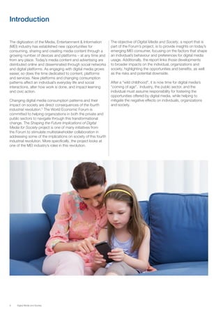 8 Digital Media and Society
Introduction
The digitization of the Media, Entertainment & Information
(MEI) industry has established new opportunities for
consuming, sharing and creating media content through a
growing number of devices and platforms – at any time and
from any place. Today’s media content and advertising are
distributed online and disseminated through social networks
and digital platforms. As engaging with digital media grows
easier, so does the time dedicated to content, platforms
and services. New platforms and changing consumption
patterns affect an individual’s everyday life and social
interactions, alter how work is done, and impact learning
and civic action.
Changing digital media consumption patterns and their
impact on society are direct consequences of the fourth
industrial revolution.5
The World Economic Forum is
committed to helping organizations in both the private and
public sectors to navigate through this transformational
change. The Shaping the Future Implications of Digital
Media for Society project is one of many initiatives from
the Forum to stimulate multistakeholder collaboration in
addressing some of the implications on society of this fourth
industrial revolution. More specifically, the project looks at
one of the MEI industry’s roles in this revolution.
The objective of Digital Media and Society, a report that is
part of the Forum’s project, is to provide insights on today’s
emerging MEI consumer, focusing on the factors that shape
an individual’s behaviour and preferences for digital media
usage. Additionally, the report links those developments
to broader impacts on the individual, organizations and
society, highlighting the opportunities and benefits, as well
as the risks and potential downside.
After a “wild childhood”, it is now time for digital media’s
“coming of age”. Industry, the public sector, and the
individual must assume responsibility for fostering the
opportunities offered by digital media, while helping to
mitigate the negative effects on individuals, organizations
and society.
 