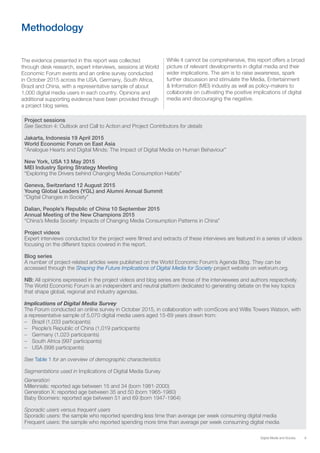9Digital Media and Society
Methodology
The evidence presented in this report was collected
through desk research, expert interviews, sessions at World
Economic Forum events and an online survey conducted
in October 2015 across the USA, Germany, South Africa,
Brazil and China, with a representative sample of about
1,000 digital media users in each country. Opinions and
additional supporting evidence have been provided through
a project blog series.
Project sessions
See Section 4: Outlook and Call to Action and Project Contributors for details
Jakarta, Indonesia 19 April 2015
World Economic Forum on East Asia
“Analogue Hearts and Digital Minds: The Impact of Digital Media on Human Behaviour”
New York, USA 13 May 2015
MEI Industry Spring Strategy Meeting
“Exploring the Drivers behind Changing Media Consumption Habits”
Geneva, Switzerland 12 August 2015
Young Global Leaders (YGL) and Alumni Annual Summit
“Digital Changes in Society”
Dalian, People’s Republic of China 10 September 2015
Annual Meeting of the New Champions 2015
“China’s Media Society: Impacts of Changing Media Consumption Patterns in China”
Project videos
Expert interviews conducted for the project were filmed and extracts of these interviews are featured in a series of videos
focusing on the different topics covered in the report.
Blog series
A number of project-related articles were published on the World Economic Forum’s Agenda Blog. They can be
accessed through the Shaping the Future Implications of Digital Media for Society project website on weforum.org.
NB: All opinions expressed in the project videos and blog series are those of the interviewees and authors respectively.
The World Economic Forum is an independent and neutral platform dedicated to generating debate on the key topics
that shape global, regional and industry agendas.
Implications of Digital Media Survey
The Forum conducted an online survey in October 2015, in collaboration with comScore and Willis Towers Watson, with
a representative sample of 5,070 digital media users aged 15-69 years drawn from:
–– Brazil (1,033 participants)
–– People’s Republic of China (1,019 participants)
–– Germany (1,023 participants)
–– South Africa (997 participants)
–– USA (998 participants)
See Table 1 for an overview of demographic characteristics
Segmentations used in Implications of Digital Media Survey
Generation
Millennials: reported age between 15 and 34 (born 1981-2000)
Generation X: reported age between 35 and 50 (born 1965-1980)
Baby Boomers: reported age between 51 and 69 (born 1947-1964)
Sporadic users versus frequent users
Sporadic users: the sample who reported spending less time than average per week consuming digital media
Frequent users: the sample who reported spending more time than average per week consuming digital media
While it cannot be comprehensive, this report offers a broad
picture of relevant developments in digital media and their
wider implications. The aim is to raise awareness, spark
further discussion and stimulate the Media, Entertainment
& Information (MEI) industry as well as policy-makers to
collaborate on cultivating the positive implications of digital
media and discouraging the negative.
 