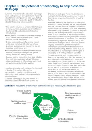 Chapter 3: The potential of technology to help close the
skills gap
Numerous innovations in the education technology
space are beginning to show potential in improving
education and helping address skills gaps. To help
lower the cost and improve the quality of education,
education technology is being used to:
• Find creative solutions to fundamental challenges
in many countries, such as a lack of well-trained
teachers and broadly accessible technology
infrastructure
• Make education available to a broader audience at
a much lower cost or provide higher quality
instruction at the same price
• Enable easier scaling up of promising models
within local markets and the transfer of best
practices across markets in ways that can be
sustained over the long term
• Gain insight into how and what students learn in
real time by taking advantage of the greater
variety, volume and velocity of data
• Increase teacher productivity, freeing up valuable
time from tasks such as grading and testing,
which can be used for differentiated teaching of
competencies and character qualities
In addition, education technology can be deployed
to develop 21st-century skills such as
communication, creativity, persistence and
collaboration, as is explored in the representative
examples below.
Of course, technology is only one element in a
portfolio of vital solutions that aim to close the
21st-century skills gap. These include strategies
such as better teacher preparation, new modes of
learning and wraparound services for struggling
families.
But when educators add education technology to
the mix of potential solutions, we find they are most
effective if applied within an integrated instructional
system known as the closed loop. As in engineering
or manufacturing, the closed loop refers to a system
that requires an integrated and connected set of
steps to produce results. In the educational world,
the closed-loop instructional system works similarly.
At the classroom level of the closed loop, educators
create learning objectives, develop curricula and
instructional strategies, deliver instruction, embed
ongoing assessments, provide appropriate
interventions based on student needs and track
outcomes and learning. All these efforts must be
linked together as well as aligned with the goal of
developing 21st-century skills (see Exhibit 6).
To understand how technology can enhance
learning as one tool in a portfolio, we surveyed the
education technology landscape for trends and
promising approaches to developing 21st-century
skills. Based on our research and interviews with
dozens of players in the education field, we homed
in on a number of resources, as well as school
networks that place a heavy emphasis on
technology, as representative examples of those
trends. In this section, we focus exclusively on skill
development in primary and secondary education.
By the time students enter college and the labour
market, deficiencies that have not been addressed
Exhibit 6: An instructional system known as the closed loop is necessary to address skills gaps
Create learning
objectives Develop curricula
and instructional
strategies
Deliver
instruction
Embed ongoing
assessment
Provide appropriate
interventions
Track outcomes
and learning
Closed-Loop
Instructional
System
New Vision for Education 8
 