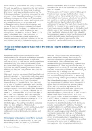 New Vision for Education9
Increasingly, best-in-class curricula aim to teach
multiple skills at the same time. For example, teachers
might use word problems to teach multiplication,
directing students to think critically and solve problems
while developing both literacy and numeracy skills.
Education technology has the potential to become an
option for teachers in delivering this combination of
foundational literacies, competencies and character
qualities.
At present, however, our research has found that most
instructional activity in the education technology space
has concentrated on the development of foundational
literacies, given the focus of most educational
standards around the world. While there has been
some effort to develop competencies and character
qualities, these skills are still not the primary focus of
most educators and education technology developers
(see Exhibit 7). We conclude that to develop the full
range of 21st-century skills, more resources need to
be focused on competency and character quality
development and aligned to particular skills. This, in
turn, would help educators better evaluate products
that best address their needs and contexts.
We further place the existing instructional resources
into a few main categories. Those include:
personalized and adaptive content and curricula, open
educational resources, communication and
collaboration tools and interactive simulations and
games.
Personalized and adaptive content and curricula
Personalized and adaptive education technologies
have mostly focused on developing foundational
literacies. Product developers are attempting to
deliver differentiated learning with one-on-one
computer-based learning tailored to individual
student needs, often used effectively with
blended-learning approaches mixing in-person and
online instruction. These programs can be used in
conjunction with in-classroom instruction, freeing up
teachers’ time to deepen students’ understanding of
the material and to develop skills like
problem-solving, creativity and collaboration. They
can also harness the power of data to dynamically
assess learning, address gaps and track outcomes.
Some longstanding programs, such as Read 180,
first assess students’ abilities, before later providing
differentiated content based on a student’s level.
Others are more real-time and adaptive. The
Dreambox mathematics application continuously
analyses student actions to deliver millions of
personalized learning paths tailored to each student’s
unique needs. Within one minute of work, the
program can collect, analyse and respond to more
than 800 pieces of data about a student and how he
or she learns, according to the organization.
In addition to direct-to-student content, developers
are also creating adaptive platforms. These can
provide the back-end analytics necessary to offer an
adaptive experience to students. For example,
Knewton adaptively powers products from education
companies ranging from start-ups to the largest
publishers. Knewton provides an engine that allows
others to build adaptive learning applications and
experiences from a wide range of content, as well as
to assess what works best. In addition, some
companies are helping teachers create adaptive
Instructional resources that enable the closed loop to address 21st-century
skills gaps
earlier can be far more difficult and costly to remedy.
Through our analysis, we categorized the technologies
that further strengthen the closed loop to address
21st-century skills gaps and deliver outcomes. The
first category includes instructional resources that help
address 21st-century skills gaps through the design,
delivery and assessment of learning. These include
personalized and adaptive content and curricula, open
educational resources, communication and
collaboration tools and interactive simulations and
games. The second category includes institutional
resources that help the closed loop deliver outcomes
by improving human capital development and
strengthening management systems. These include
digital professional development resources for
teachers and student information and learning
management systems. At the end of this chapter, we
also explore three school networks attempting to use
education technology within the closed loop as they
respond to the respective challenges found in different
parts of the world.
When education technologies are layered throughout
the closed loop, we argue that technology-based
solutions such as the sample profiled here have the
potential to enable teachers, schools, school networks
and countries to scale up solutions in ways not
possible before and potentially to deliver better
outcomes and learning. That said, their inclusion in this
report is not intended to serve as an endorsement:
much more research must be done to identify the most
effective uses of technology in the classroom and the
most transferable solutions. In fact, most education
technologies we surveyed come from the developed
world and would require significant adaptations to
respond to the unique challenges of and be
successfully transferred to developing countries.
 