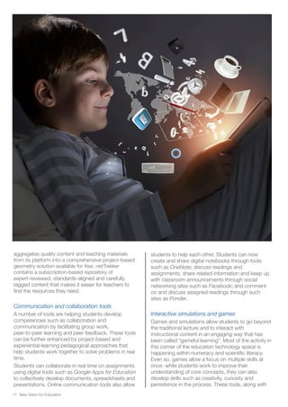 New Vision for Education11
aggregates quality content and teaching materials
from its platform into a comprehensive project-based
geometry solution available for free. netTrekker
contains a subscription-based repository of
expert-reviewed, standards-aligned and carefully
tagged content that makes it easier for teachers to
find the resources they need.
Communication and collaboration tools
A number of tools are helping students develop
competencies such as collaboration and
communication by facilitating group work,
peer-to-peer learning and peer feedback. These tools
can be further enhanced by project-based and
experiential-learning pedagogical approaches that
help students work together to solve problems in real
time.
Students can collaborate in real time on assignments
using digital tools such as Google Apps for Education
to collectively develop documents, spreadsheets and
presentations. Online communication tools also allow
students to help each other. Students can now
create and share digital notebooks through tools
such as OneNote; discuss readings and
assignments, share related information and keep up
with classroom announcements through social
networking sites such as Facebook; and comment
on and discuss assigned readings through such
sites as Ponder.
Interactive simulations and games
Games and simulations allow students to go beyond
the traditional lecture and to interact with
instructional content in an engaging way that has
been called “gameful learning”. Most of the activity in
this corner of the education technology space is
happening within numeracy and scientific literacy.
Even so, games allow a focus on multiple skills at
once: while students work to improve their
understanding of core concepts, they can also
develop skills such as creativity, curiosity and
persistence in the process. These tools, along with
 