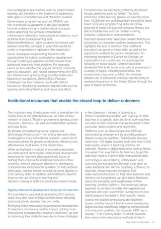New Vision for Education 12
new pedagogical approaches such as project-based
learning, are therefore at the forefront of addressing
skills gaps in competencies and character qualities.
Game-based programmes such as STMath use
non-numerical visualizations to develop students’
intuitive understanding of mathematical concepts
before attaching the symbols of traditional
mathematics instruction. Instructional simulations, such
as those from ExploreLearning and
MolecularWorkbench, allow students to interact with
abstract scientific concepts in ways that would be
costly or impossible to replicate in the classroom.
Some developers are providing students with
opportunities for indirect competency development
through challenging experiences that require more
advanced reasoning from students. For example,
GlassLab has adapted the popular SimCity computer
game to education, with robust assessments from ETS
and Pearson and grant funding from the Gates and
MacArthur foundations. SimCityEDU: Pollution
Challenge! has four missions, each with distinct
focuses on developing standards-aligned skills such as
systems and critical thinking and cause and effect.
Competencies are also being indirectly developed
though platforms such as Tynker. The site’s
interactive online learning games are used by more
than 10,000 primary and secondary schools to teach
basic computer programming skills and show
potential to foster not just technological literacy but
also competencies such as problem-solving,
creativity, collaboration and persistence.
Few tech-based tools have been created that focus
exclusively on character qualities development. This
highlights the lack of attention that traditional
education has given to these skills, as well as the
opportunity available to product developers. An
interesting exception is Games for Change, an
organization that curates and incubates games
focusing on social issues. Games have been
developed that build social and cultural awareness in
a variety of topics, including economics, the
environment, civics and conflict. For example,
Mission US: A Cheyenne Odyssey tells the story of
westward expansion in the United States through the
eyes of Native Americans.
Institutional resources that enable the closed loop to deliver outcomes
Two important sets of resources work to strengthen the
closed loop at the institutional level, be it the school,
network or district. Those improvements develop a key
resource – teachers – as well as create better systems
and data flows.
By broadly strengthening human capital and
technology infrastructure – two critical elements often
challenged in many educational systems – each set of
resources allows for greater productivity, efficiency and
effectiveness at all levels of the closed loop.
While we highlight a number of innovative examples,
we observe that most digital professional development
resources for teachers disproportionally focus on
helping them improve foundational literacies in their
students, without adequate attention to developing
competencies and character qualities. To help address
skills gaps, teacher training should be better aligned to
21st-century skills. In addition, administrators need to
improve the use of data in learning and
decision-making at both the school and system levels.
Digital professional development resources for teachers
For countries to succeed at generating 21st-century
skills, they also need to help teachers more efficiently
and productively develop their own skills.
Emerging online resources in professional development
for teachers can have a positive impact, adding more
instructional strategies to a teacher’s repertoire, as well
as improving their ability to execute on these strategies
in the classroom. Instead of attending a
district-mandated workshop with a group of other
teachers at a specific date and time, now teachers
can also access materials that are targeted to their
particular needs anytime and anywhere.
Platforms such as TeachScape and KDS are
personalizing development by providing relevant
digital courses to teachers. TeachScape features
more than 160 digital courses and more than 2,500
high-quality videos of teaching practice, for
example. Thanks to digital resources such as these,
it is easier than ever before for teachers to get the
help they need to improve their instructional skills.
Technology is also fostering collaboration and
coaching among teachers through tools such as
video feedback and remote coaching. Edthena, for
example, allows teachers to upload their
video-recorded lectures so that other teachers and
mentors on the platform can give direct feedback
about the strengths and weaknesses of their
teaching. Another platform, Edconnective, allows
teachers to connect remotely with experienced
teachers who can coach them during one-on-one
digital sessions targeted to their specific needs.
Across the teacher professional development
space, another nascent trend involves developing
digital courses specifically targeting competencies
and character qualities. For example, KDS has a
course, “21st-Century Skills”, in which teachers
learn about new educational methods to teach
 