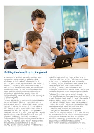 Building the closed loop on the ground
New Vision for Education 14
A great deal of activity is happening within school
systems to use technology to address unique
challenges at the local level. A few networks of
schools demonstrate how technology can be used to
develop 21st-century skills – where technology is
needed most and where it focuses on different levels
of the closed loop. The best examples of this work
often reinforce pedagogical approaches such as
experiential, project-based, inquiry-based and
adaptive learning, which are critical to the teaching of
21st-century skills.
Three school networks illustrate the use of technology
in different country contexts – Bridge International
Academies in Kenya (a low-income country), Innova
Schools in Peru (an upper-middle income country)
and Summit Public Schools in the United States (a
high-income OECD country). Each example exists
along a continuum of technology deployment, ranging
from more focused to more holistic. And each one
prioritizes technology across the closed loop
according to the respective challenges faced within a
country. For instance, policy-makers might prioritize
the use of education technology to provide
country-specific solutions, such as by addressing a
lack of technology infrastructure, while educators
might use education technology to prioritize changes
at the classroom and network level, such as by
addressing teacher absenteeism. At the same time,
these best practices have the potential to be
transferred to environments that face similar
challenges, including poor infrastructure, weak human
capital development or low college-completion rates.
By highlighting these diverse school networks, our
goal is not to evaluate their approaches, outcomes or
impact. Our intention is simply to present the variety of
ways technology solutions are being implemented
given local challenges holding back the development
of 21st-century skills. The school networks featured
represent emerging examples of technology’s
potential to find creative solutions to unique
challenges at the local level, although these
organizations’ insights have yet to work their way into
the mainstream or reach notable scale. Nonetheless,
these projects hint at the direction in which the
education technology space may be moving and
could offer powerful lessons to educators,
policy-makers and the business community alike.
 
