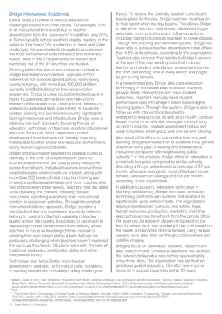 8
Martin, Gayle H. and Obert Pimhidzai. “Education and Health Services in Kenya: Data for Results and Accountability.” Service Delivery Indicators Initiative.
World Bank, African Economic Research Consortium and African Development Bank. 2013. (http://www-wds.worldbank.org/external/default/
WDSContentServer/WDSP/IB/2013/07/25/000442464_20130725101359/Rendered/PDF/794420REVISED00untryReport0wAuthors.pdf)
9
Ibid.
10
"The Bridge Effect: Comparison of Bridge Pupils to Peers at Nearby Schools EGRA-EGMA Evaluation Programme." Bridge International Academies.
Fall 2013 results, with a July 2011 baseline. (http://www.bridgeinternationalacademies.com/wp-content/uploads/2013/01/
Bridge-International-Academies_White-Paper_The-Bridge-Effect_Nov-2014_Website.pdf)
New Vision for Education15
Bridge International Academies
Kenya faces a number of serious educational
challenges related to human capital. For example, 42%
of all instructional time is lost due to teacher
absenteeism from the classroom.8
In addition, only 35%
of Kenya’s public school teachers display mastery in the
subjects they teach.9
As a reflection of these and other
challenges, Kenyan students struggle to acquire even
the most fundamental skills of literacy and numeracy:
Kenya ranks in the 21st percentile for literacy and
numeracy out of the 91 countries we studied.
Working within this resource-constrained context is
Bridge International Academies, a private-school
network of 405 schools spread across nearly every
county in Kenya, with more than 120,000 children
currently enrolled in its iconic lime-green-roofed
academies. Bridge is using education technology in a
highly focused way, primarily on one high-priority
element of the closed loop – instructional delivery – to
address foundational skills (see Exhibit 8). Given its
context working in a low-income country significantly
lacking in resources and infrastructure, Bridge uses a
relatively low-tech approach, focusing the use of
education technology on teachers, a critical educational
resource. Its model, which separates content
development from instructional delivery, is proving
transferable to other similar low-resource environments
facing human capital constraints.
Bridge employs master teachers to develop curricula
centrally, in the form of scripted lesson plans for
40-minute lessons that are used in every classroom
across the network. Individual teachers receive these
scripted lessons electronically via a tablet, along with
more than 300 hours of initial induction training and
in-service professional development from coaches who
visit schools every three weeks. Teachers hold the tablet
while delivering the content, following detailed
instructions specifying everything from instructional
content to classroom activities. Through its scripted
instructional delivery approach, Bridge provides a
standardized learning experience across its network,
helping to control for the high variability in teacher
quality across the country. In addition, its approach of
separating content development from delivery allows
teachers to focus on teaching children instead of
creating their own lesson plans, a task that can be
particularly challenging when teachers haven’t mastered
the curricula they teach. (Students learn with the help of
traditional textbooks, workbooks, slates and other
inexpensive tools.)
Technology also helps Bridge track teacher
absenteeism rates and performance using its tablets,
increasing teacher accountability – a key challenge in
Kenya. To receive the centrally created curricula and
lesson plans for the day, Bridge teachers must log on
to their tablet when the day begins. This allows Bridge
to see when teachers have arrived. Absences trigger
automatic communications and follow-up actions,
including calling in substitute teachers to cover classes.
Through this tracking and reminder system, Bridge has
been able to achieve teacher absenteeism rates of less
than 0.5% in its schools, according to the organization.
Teachers also connect their tablets to Bridge’s servers
at the end of the day, sending data that includes
teacher and student attendance, assessment scores,
the start and ending time of every lesson and pages
taught during lessons.
In a more limited way, Bridge also uses education
technology in the closed loop to assess students,
provide timely interventions and track student
outcomes. Teachers manually input student
performance data into Bridge’s tablet-based digital
tracking system. Through this system, Bridge is able to
follow up with interventions targeted to
underperforming schools, as well as to modify curricula
based on the most effective strategies for improving
student outcomes. Student assessment data is also
used to facilitate small-group and one-on-one tutoring.
As a result of its efforts to standardize teaching and
learning, Bridge estimates that its students have gained
almost an extra year of reading and mathematics
instruction compared with neighbouring public
schools.10
In the process, Bridge offers an education at
a relatively low price compared to similar schools.
Attending a Bridge school costs an average of $7 per
month, affordable enough for most of its low-income
families, who earn an average of $136 per month,
according to the organization.
In addition to adopting education technology in
teaching and learning, Bridge also uses centralized
technology platforms and systems that enable it to
rapidly scale up its school model. The organization
deploys standardized curricula, real estate, legal,
human resources, production, marketing and other
approaches across its network from the central office.
For example, its research department pinpoints the
best locations for a new academy to be built based on
the needs and incomes of local families, using mobile
surveys, GPS data from on-the-ground surveyors and
satellite imagery.
Bridge’s focus on centralized systems, research and
data collection and continuous feedback has allowed
the network to launch a new school approximately
every three days. The organization has set itself an
ambitious goal of educating 10 million low-income
students in a dozen countries within 10 years.
 