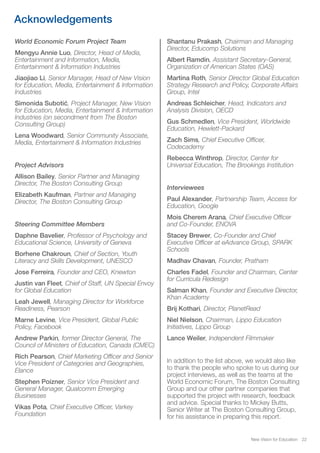 World Economic Forum Project Team
Mengyu Annie Luo, Director, Head of Media,
Entertainment and Information, Media,
Entertainment & Information Industries
Jiaojiao Li, Senior Manager, Head of New Vision
for Education, Media, Entertainment & Information
Industries
Simonida Subotić, Project Manager, New Vision
for Education, Media, Entertainment & Information
Industries (on secondment from The Boston
Consulting Group)
Lena Woodward, Senior Community Associate,
Media, Entertainment & Information Industries
Project Advisors
Allison Bailey, Senior Partner and Managing
Director, The Boston Consulting Group
Elizabeth Kaufman, Partner and Managing
Director, The Boston Consulting Group
Steering Committee Members
Daphne Bavelier, Professor of Psychology and
Educational Science, University of Geneva
Borhene Chakroun, Chief of Section, Youth
Literacy and Skills Development, UNESCO
Jose Ferreira, Founder and CEO, Knewton
Justin van Fleet, Chief of Staff, UN Special Envoy
for Global Education
Leah Jewell, Managing Director for Workforce
Readiness, Pearson
Marne Levine, Vice President, Global Public
Policy, Facebook
Andrew Parkin, former Director General, The
Council of Ministers of Education, Canada (CMEC)
Rich Pearson, Chief Marketing Officer and Senior
Vice President of Categories and Geographies,
Elance
Stephen Poizner, Senior Vice President and
General Manager, Qualcomm Emerging
Businesses
Vikas Pota, Chief Executive Officer, Varkey
Foundation
Shantanu Prakash, Chairman and Managing
Director, Educomp Solutions
Albert Ramdin, Assistant Secretary-General,
Organization of American States (OAS)
Martina Roth, Senior Director Global Education
Strategy Research and Policy, Corporate Affairs
Group, Intel
Andreas Schleicher, Head, Indicators and
Analysis Division, OECD
Gus Schmedlen, Vice President, Worldwide
Education, Hewlett-Packard
Zach Sims, Chief Executive Officer,
Codecademy
Rebecca Winthrop, Director, Center for
Universal Education, The Brookings Institution
Interviewees
Paul Alexander, Partnership Team, Access for
Education, Google
Mois Cherem Arana, Chief Executive Officer
and Co-Founder, ENOVA
Stacey Brewer, Co-Founder and Chief
Executive Officer at eAdvance Group, SPARK
Schools
Madhav Chavan, Founder, Pratham
Charles Fadel, Founder and Chairman, Center
for Curricula Redesign
Salman Khan, Founder and Executive Director,
Khan Academy
Brij Kothari, Director, PlanetRead
Niel Nielson, Chairman, Lippo Education
Initiatives, Lippo Group
Lance Weiler, Independent Filmmaker
In addition to the list above, we would also like
to thank the people who spoke to us during our
project interviews, as well as the teams at the
World Economic Forum, The Boston Consulting
Group and our other partner companies that
supported the project with research, feedback
and advice. Special thanks to Mickey Butts,
Senior Writer at The Boston Consulting Group,
for his assistance in preparing this report.
New Vision for Education 22
Acknowledgements
 