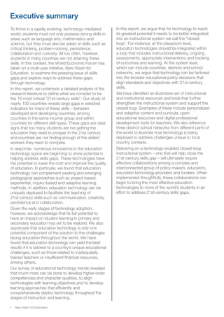 New Vision for Education1
Executive summary
To thrive in a rapidly evolving, technology-mediated
world, students must not only possess strong skills in
areas such as language arts, mathematics and
science, but they must also be adept at skills such as
critical thinking, problem-solving, persistence,
collaboration and curiosity. All too often, however,
students in many countries are not attaining these
skills. In this context, the World Economic Forum has
taken on a multi-year initiative, New Vision for
Education, to examine the pressing issue of skills
gaps and explore ways to address these gaps
through technology.
In this report, we undertook a detailed analysis of the
research literature to define what we consider to be
the 16 most critical “21st-century skills”. Our study of
nearly 100 countries reveals large gaps in selected
indicators for many of these skills – between
developed and developing countries, among
countries in the same income group and within
countries for different skill types. These gaps are clear
signs that too many students are not getting the
education they need to prosper in the 21st century
and countries are not finding enough of the skilled
workers they need to compete.
In response, numerous innovations in the education
technology space are beginning to show potential in
helping address skills gaps. These technologies have
the potential to lower the cost and improve the quality
of education. In particular, we found that education
technology can complement existing and emerging
pedagogical approaches such as project-based,
experiential, inquiry-based and adaptive learning
methods. In addition, education technology can be
uniquely deployed to facilitate the teaching of
21st-century skills such as communication, creativity,
persistence and collaboration.
Given the early stages of technology adoption,
however, we acknowledge that its full potential to
have an impact on student learning in primary and
secondary education has yet to be realized. We also
appreciate that education technology is only one
potential component of the solution to the challenges
facing education throughout the world. We have
found that education technology can yield the best
results if it is tailored to a country’s unique educational
challenges, such as those related to inadequately
trained teachers or insufficient financial resources,
among others.
Our survey of educational technology trends revealed
that much more can be done to develop higher-order
competencies and character qualities, to align
technologies with learning objectives and to develop
learning approaches that efficiently and
comprehensively deploy technology throughout the
stages of instruction and learning.
In this report, we argue that for technology to reach
its greatest potential it needs to be better integrated
into an instructional system we call the “closed
loop”. For instance, at the classroom level,
education technologies should be integrated within
a loop that includes instructional delivery, ongoing
assessments, appropriate interventions and tracking
of outcomes and learning. At the system level,
which can include countries, districts and school
networks, we argue that technology can be factored
into the broader educational policy decisions that
align standards and objectives with 21st-century
skills.
We have identified an illustrative set of instructional
and institutional resources and tools that further
strengthen the instructional system and support the
closed loop. Examples of these include personalized
and adaptive content and curricula, open
educational resources and digital professional
development tools for teachers. We also reference
three distinct school networks from different parts of
the world to illustrate how technology is being
deployed to address challenges unique to local
country contexts.
Delivering on a technology-enabled closed-loop
instructional system – one that will help close the
21st-century skills gap – will ultimately require
effective collaborations among a complex and
interconnected group of policy-makers, educators,
education technology providers and funders. When
implemented thoughtfully, these collaborations can
begin to bring the most effective education
technologies to more of the world’s students in an
effort to address 21st-century skills gaps.
 