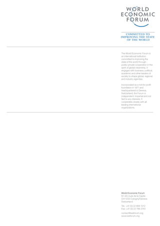 World Economic Forum
91–93 route de la Capite
CH-1223 Cologny/Geneva
Switzerland
Tel.: +41 (0) 22 869 1212
Fax: +41 (0) 22 786 2744
contact@weforum.org
www.weforum.org
The World Economic Forum is
an international institution
committed to improving the
state of the world through
public-private cooperation in the
spirit of global citizenship. It
engages with business, political,
academic and other leaders of
society to shape global, regional
and industry agendas.
Incorporated as a not-for-proﬁt
foundation in 1971 and
headquartered in Geneva,
Switzerland, the Forum is
independent, impartial and not
tied to any interests. It
cooperates closely with all
leading international
organizations.
 