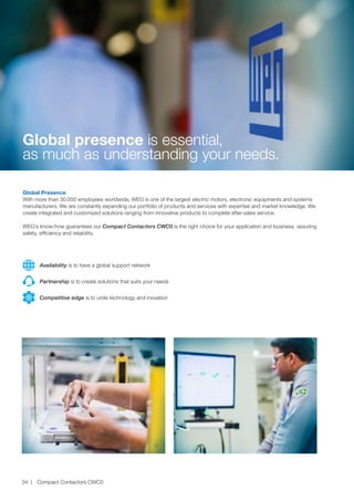 Global presence is essential,
as much as understanding your needs.
Global Presence
With more than 30.000 employees worldwide, WEG is one of the largest electric motors, electronic equipments and systems
manufacturers. We are constantly expanding our portfolio of products and services with expertise and market knowledge. We
create integrated and customized solutions ranging from innovative products to complete after-sales service.
WEG’s know-how guarantees our Compact Contactors CWC0 is the right choice for your application and business, assuring
safety, efficiency and reliability.
Partnership is to create solutions that suits your needs
Competitive edge is to unite technology and inovation
Availability is to have a global support network
Compact Contactors CWC034
 