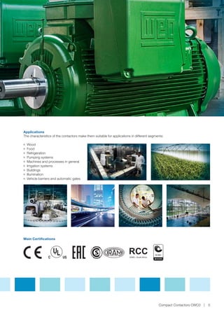 The characteristics of the contactors make them suitable for applications in different segments:
JJ Wood
JJ Food
JJ Refrigeration
JJ Pumping systems
JJ Machines and processes in general
JJ Irrigation systems
JJ Buildings
JJ Illumination
JJ Vehicle barriers and automatic gates
Applications
Compact Contactors CWC0 5
Main Certifications
 
