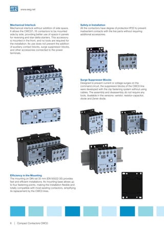 Mechanical Interlock
Mechanical interlock without addition of side space.
It allows the CWC07...16 contactors to be mounted
side by side, providing better use of space in panels
for reversing and star-delta starters. This accessory
is mounted in the front, and no tools are required for
the installation. Its use does not prevent the addition
of auxiliary contact blocks, surge suppressor blocks,
and other accessories connected to the power
terminals.
Safety in Installation
All the contactors have degree of protection IP20 to prevent
inadvertent contacts with the live parts without requiring
additional accessories.
Efficiency in the Mounting
The mounting on DIN rail 35 mm (EN 50022-35) provides
fast and efficient installations. Its mounting base allows up
to four fastening points, making the installation flexible and
totally compatible with most existing contactors, simplifying
its replacement by the CWC0 lines.
Surge Suppressor Blocks
Designed to prevent current or voltage surges on the
command circuit, the suppressor blocks of the CWC0 line
were developed with the clip fastening system without using
cables. The assembly and disassembly do not require any
tools. Available in the versions: varistor, resistor-capacitor,
diode and Zener diode.
www.weg.net
6 Compact Contactors CWC0
 