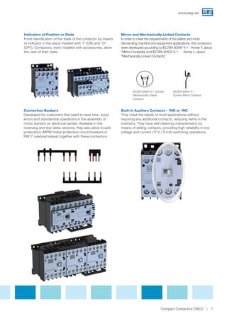 Indication of Position or State
Front identification of the state of the contactor by means
of indicator in the place marked with “I” (ON) and “O”
(OFF). Contactors, even installed with accessories, allow
the view of their state.
Connection Busbars
Developed for customers that need to save time, avoid
errors and standardize operations in the assembly of
motor starters on electrical panels. Available in the
reversing and star-delta versions, they also allow to add
protections (MPW motor-protective circuit breakers or
RW17 overload relays) together with these contactors.
Mirror and Mechanically Linked Contacts
In order to meet the requirements of the safest and most
demanding machine and equipment applications, the contactors
were developed according to IEC/EN 60947-4-1 - Annex F, about
“Mirror Contacts), and IEC/EN 60947-5-1 - Annex L, about
“Mechanically Linked Contacts.
Built-In Auxiliary Contacts - 1NO or 1NC
They meet the needs of most applications without
requiring any additional contacts, reducing items in the
inventory. They have self-cleaning characteristics by
means of sliding contacts, providing high reliability in low
voltage and current (17 V / 5 mA) switching operations.
IEC/EN 60947-5-1 Symbol
Mechanically Linked
Contacts
IEC/EN 60947-4-1
Symbol Mirror Contacts
www.weg.net
7Compact Contactors CWC0
 