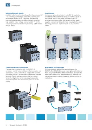 Additional Contact Blocks
Available in the frontal version, they allow the expansion of
4 or 2 auxiliary contacts per contactor. Assembly and
disassembly without tools. They have self-cleaning
characteristics by means of sliding contacts, providing
high reliability in low voltage and current (17 V / 5 mA)
switching operations. Numbering according to EN 50005
and EN 50012.
Drive Control
Low-consumption, direct current coils (5.8 W) enable the
direct drive of the contactors via PLCs, inverter outputs or
soft-starter, without using relay interfaces. Low and
extremely low-consumption coils allow to reduce power
supplies and command transformers, ensuring better use of
the energy resources and lower costs on your electrical
panel.
Wide Range of Accessories
All the accessories are interchangeable between the
CWC07...16 and CWCA0 models, enabling the optimization of
items and greater flexibility of their applications. Example: the
same front contact block, suppressor blocks, interlock and
mechanical retention may be installed in different models of
contactors.
Faster and Securer Connections
The cage clamp connections of the CWC07...16
contactors provide faster installation of power cables and
accessories. Using a screwdriver, it is possible to make
the connections in a shorter time in comparison to screw
terminals. Due to special springs on the connection
terminals, retightening is not necessary, because the
connection system ensures constant pressure on the
cables.
www.weg.net
8 Compact Contactors CWC0
 