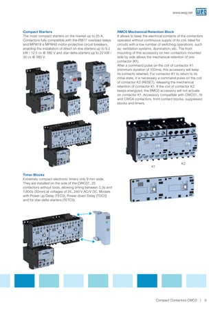 Compact Starters
The most compact starters on the market up to 25 A.
Contactors fully compatible with the RW17 overload relays
and MPW18 e MPW40 motor-protective circuit breakers,
enabling the installation of direct on-line starters up to 9.2
kW / 12.5 cv @ 380 V and star-delta starters up to 22 kW /
30 cv @ 380 V.
Timer Blocks
Extremely compact electronic timers only 9 mm wide.
They are installed on the side of the CWC07...25
contactors without tools, allowing timing between 0.3s and
1,800s (30min) at voltages of 24...240 V AC/V DC. Models
with Power up Delay (TEC0), Power down Delay (TDC0)
and for star-delta starters (TETC0).
RMC0 Mechanical Retention Block
It allows to keep the electrical contacts of the contactors
operated without continuous supply of its coil. Ideal for
circuits with a low number of switching operations, such
as: ventilation systems, illumination, etc. The front
mounting of this accessory on two contactors mounted
side by side allows the mechanical retention of one
contactor (K1).
After a command pulse on the coil of contactor K1
(minimum duration of 100ms), this accessory will keep
its contacts retained. For contactor K1 to return to its
initial state, it is necessary a command pulse on the coil
of contactor K2 (RESET), releasing the mechanical
retention of contactor K1. If the coil of contactor K2
keeps energized, the RMC0 accessory will not actuate
on contactor K1. Accessory compatible with CWC07...16
and CWCA contactors, front contact blocks, suppressor
blocks and timers.
K1
K2
www.weg.net
9Compact Contactors CWC0
 