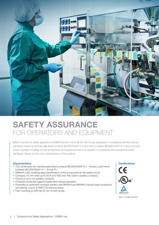 www.weg.net
Contactors for Safety Applications - CWBS Line4
WEG's new line for safety applications (CWBS line from 9 A to 38 A in AC-3) was developed in compliance with IEC and UL
standards, featuring mechanically linked contacts (IEC/EN 60947-5-1) and mirror contacts (IEC/EN 60947-4-1), which provide
proper operation of safety circuits of machines and equipment that must operate in compliance with international safety
standards. Check out the main characteristics of the product:
SAFETY ASSURANCE
FOR OPERATORS AND EQUIPMENT
Certifications
1)
Characteristics
JJ TÜV certification for mechanically linked contacts (IEC/EN 60947-5-1 - Annex L) and mirror
contacts (IEC/EN 60947-4-1 - Annex F);
JJ Different color, enabling easy identification of the component on the safety circuit;
JJ Compact, 45 mm wide up to 38 A and 1NO and 1NC built-in auxiliary contacts;
JJ Choice of up to six auxiliary contacts;
JJ Contactor protected against inadvertent manual operation;
JJ Possibility to assemble compact starters with MPW18 and MPW40 manual motor protectors
and directly mount of RW27-2D thermal relays;
JJ Fast mounting on DIN rail 35 mm or with screw.
Note: 1) Under process.
 
