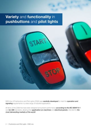 www.weg.net
4 Pushbuttons and Pilot Lights - CSW Line
WEG line of Pushbuttons and Pilot Lights (CSW) was carefully developed to meet the operation and
signaling requirements in a wide range of industrial applications.
All items of the CSW line have been designed and present performance according to the IEC 60947-5-1
and UL 508 standards, allowing their application on machines and electrical panels, intended for the
most demanding markets of the world.
Variety and functionality in
pushbuttons and pilot lights
 