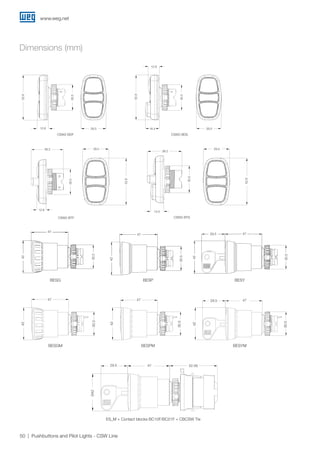 www.weg.net
50 Pushbuttons and Pilot Lights - CSW Line
BESG BESP BESY
30.5
47
42
30.5
47
42
29.5
30.5
47
42
30.5
30.5
30.5
CSW2-BDS
29.516.4
12.8
30.5
52.9CSW2-BDF
29.512.8
30.5
52.9
CSW2-BTF
38.2
12.8
30.5
29.5
52.9
29.5
52.9
CSW2-BTS
38.2
14.5
30.5
Dimensions (mm)
4729.5
42
42
42
29.5
30.5
30,5
30.5
47,047,0 47,0
Ø42,0
Ø42,0
Ø42,0
BESGM BESPM BESYM
47
ES_M + Contact blocks BC10F/BC01F + CBCSW Tie
52.5829.5 47,0
Ø42,0Ø42
29.5 47 52.58
42
30.5
30.5
30.5
4729.547
47
47
42
42
 