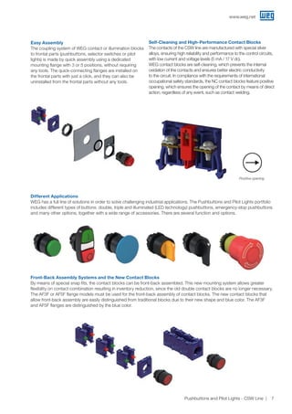 www.weg.net
7Pushbuttons and Pilot Lights - CSW Line
Easy Assembly
The coupling system of WEG contact or illumination blocks
to frontal parts (pushbuttons, selector switches or pilot
lights) is made by quick assembly using a dedicated
mounting flange with 3 or 5 positions, without requiring
any tools. The quick-connecting flanges are installed on
the frontal parts with just a click, and they can also be
uninstalled from the frontal parts without any tools.
Different Applications
WEG has a full line of solutions in order to solve challenging industrial applications. The Pushbuttons and Pilot Lights portfolio
includes different types of buttons: double, triple and illuminated (LED technology) pushbuttons, emergency-stop pushbuttons
and many other options, together with a wide range of accessories. There are several function and options.
Positive opening
Self-Cleaning and High-Performance Contact Blocks
The contacts of the CSW line are manufactured with special silver
alloys, ensuring high reliability and performance to the control circuits,
with low current and voltage levels (5 mA / 17 V dc).
WEG contact blocks are self-cleaning, which prevents the internal
oxidation of the contacts and ensures better electric conductivity
to the circuit. In compliance with the requirements of international
occupational safety standards, the NC contact blocks feature positive
opening, which ensures the opening of the contact by means of direct
action, regardless of any event, such as contact welding.
Front-Back Assembly Systems and the New Contact Blocks
By means of special snap fits, the contact blocks can be front-back assembled. This new mounting system allows greater
flexibility on contact combination resulting in inventory reduction, since the old double contact blocks are no longer necessary.
The AF3F or AF5F flange models must be used for the front-back assembly of contact blocks. The new contact blocks that
allow front-back assembly are easily distinguished from traditional blocks due to their new shape and blue color. The AF3F
and AF5F flanges are distinguished by the blue color.
 