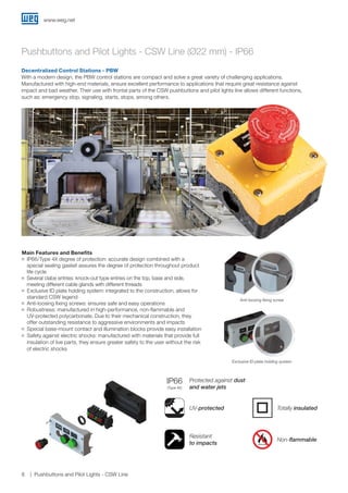 www.weg.net
8 Pushbuttons and Pilot Lights - CSW Line
IP66
(Type 4X)
Decentralized Control Stations - PBW
With a modern design, the PBW control stations are compact and solve a great variety of challenging applications.
Manufactured with high-end materials, ensure excellent performance to applications that require great resistance against
impact and bad weather. Their use with frontal parts of the CSW pushbuttons and pilot lights line allows different functions,
such as: emergency stop, signaling, starts, stops, among others.
Main Features and Benefits
JJ IP66/Type 4X degree of protection: accurate design combined with a
special sealing gasket assures the degree of protection throughout product
life cycle
JJ Several clabe entries: knock-out type entries on the top, base and side,
meeting different cable glands with different threads
JJ Exclusive ID plate holding system: integrated to the construction, allows for
standard CSW legend
JJ Anti-loosing fixing screws: ensures safe and easy operations
JJ Robustness: manufactured in high-performance, non-flammable and
UV-protected polycarbonate. Due to their mechanical construction, they
offer outstanding resistance to aggressive environments and impacts
JJ Special base-mount contact and illumination blocks provide easy installation
JJ Safety against electric shocks: manufactured with materials that provide full
insulation of live parts, they ensure greater safety to the user without the risk
of electric shocks
Pushbuttons and Pilot Lights - CSW Line (Ø22 mm) - IP66
Protected against dust
and water jets
Totally insulated
Non-flammable
Resistant
to impacts
UV-protected
Anti-loosing fixing screw
Exclusive ID plate holding system
 