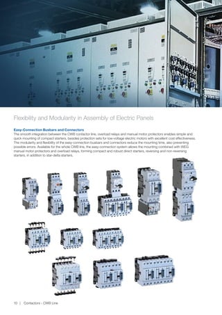 Flexibility and Modularity in Assembly of Electric Panels
Easy-Connection Busbars and Connectors
The smooth integration between the CWB contactor line, overload relays and manual motor protectors enables simple and
quick mounting of compact starters, besides protection sets for low-voltage electric motors with excellent cost effectiveness.
The modularity and flexibility of the easy-connection busbars and connectors reduce the mounting time, also preventing
possible errors. Available for the whole CWB line, the easy-connection system allows the mounting combined with WEG
manual motor protectors and overload relays, forming compact and robust direct starters, reversing and non-reversing
starters, in addition to star-delta starters.
Contactors - CWB Line10
 