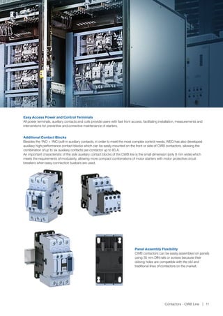 Additional Contact Blocks
Besides the 1NO + 1NC built-in auxiliary contacts, in order to meet the most complex control needs, WEG has also developed
auxiliary high performance contact blocks which can be easily mounted on the front or side of CWB contactors, allowing the
combination of up to six auxiliary contacts per contactor up to 80 A.
An important characteristic of the side auxiliary contact blocks of the CWB line is the small dimension (only 9 mm wide) which
meets the requirements of modularity, allowing more compact combinations of motor starters with motor protective circuit
breakers when easy-connection busbars are used.
Panel Assembly Flexibility
CWB contactors can be easily assembled on panels
using 35 mm DIN rails or screws because their
oblong holes are compatible with the old and
traditional lines of contactors on the market.
Easy Access Power and Control Terminals
All power terminals, auxiliary contacts and coils provide users with fast front access, facilitating installation, measurements and
interventions for preventive and corrective maintenance of starters.
Contactors - CWB Line 11
 