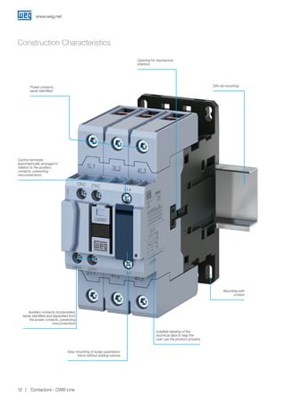 Construction Characteristics
Power contacts,
easily identified
Control terminals
asymmetrically arranged in
relation to the auxiliary
contacts, preventing
misconnections
Auxiliary contacts incorporated,
easily identified and separated from
the power contacts, preventing
misconnections
Easy mounting of surge suppressor
block without adding volume
Mounting with
screws
Indelible labeling of the
technical data to help the
user use the product properly
Opening for mechanical
interlock
DIN rail mounting
www.weg.net
Contactors - CWB Line12
 