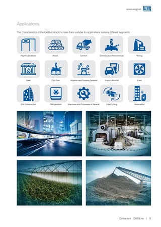 Applications
The characteristics of the CWB contactors make them suitable for applications in many different segments.
Paper  Cellulose Wood Cement MiningChemical and Petrochemical
Steel Oil  Gas
Refrigeration
Sugar  Alcohol Fans
Machines and Processes in General
Irrigation and Pumping Systems
Civil Construction Load Lifting Automation
www.weg.net
Contactors - CWB Line 13
 