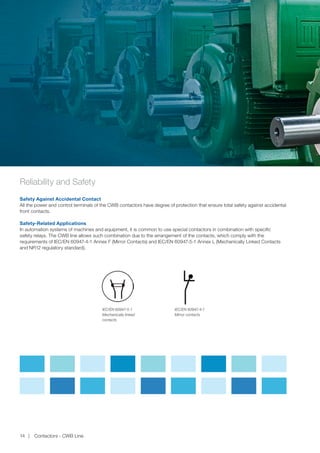 Reliability and Safety
Safety Against Accidental Contact
All the power and control terminals of the CWB contactors have degree of protection that ensure total safety against accidental
front contacts.
Safety-Related Applications
In automation systems of machines and equipment, it is common to use special contactors in combination with specific
safety relays. The CWB line allows such combination due to the arrangement of the contacts, which comply with the
requirements of IEC/EN 60947-4-1 Annex F (Mirror Contacts) and IEC/EN 60947-5-1 Annex L (Mechanically Linked Contacts
and NR12 regulatory standard).
IEC/EN 60947-5-1
Mechanically linked
contacts
IEC/EN 60947-4-1
Mirror contacts
Contactors - CWB Line14
 