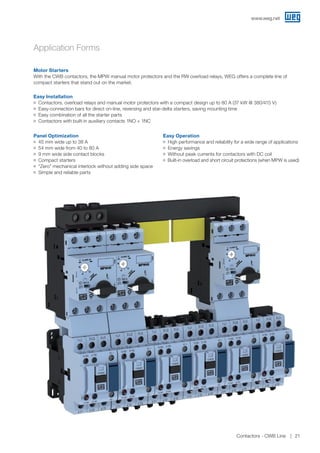 Application Forms
Easy Installation
JJ Contactors, overload relays and manual motor protectors with a compact design up to 80 A (37 kW @ 380/415 V)
JJ Easy-connection bars for direct on-line, reversing and star-delta starters, saving mounting time
JJ Easy combination of all the starter parts
JJ Contactors with built-in auxiliary contacts 1NO + 1NC
Panel Optimization
JJ 45 mm wide up to 38 A
JJ 54 mm wide from 40 to 80 A
JJ 9 mm wide side contact blocks
JJ Compact starters
JJ “Zero” mechanical interlock without adding side space
JJ Simple and reliable parts
Easy Operation
JJ High performance and reliability for a wide range of applications
JJ Energy savings
JJ Without peak currents for contactors with DC coil
JJ Built-in overload and short circuit protections (when MPW is used)
Motor Starters
With the CWB contactors, the MPW manual motor protectors and the RW overload relays, WEG offers a complete line of
compact starters that stand out on the market.
www.weg.net
Contactors - CWB Line 21
 