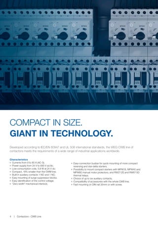 Developed according to IEC/EN 60947 and UL 508 international standards, the WEG CWB line of
contactors meets the requirements of a wide range of industrial applications worldwide.
Characteristics
JJ Currents from 9 to 80 A (AC-3);
JJ Power supply from 24 V to 690 V ac/dc;
JJ Low-consumption coils, 5.8 W at 24 V dc;
JJ Compact, 18% smaller than the CWM line;
JJ Built-in auxiliary contacts 1 NO and 1 NC;
JJ Easy mounting of surge suppressor blocks;
JJ Easy identification of the control voltage;
JJ “Zero-width” mechanical interlock;
COMPACT IN SIZE.
GIANT IN TECHNOLOGY.
JJ Easy-connection busbar for quick mounting of more compact
reversing and star-delta starters;
JJ Possibility to mount compact starters with MPW18, MPW40 and
MPW80 manual motor protectors, and RW27-2D and RW67-5D
thermal relays;
JJ Choice of up to six auxiliary contacts;
JJ Compatibility of accessories with the whole CWB line;
JJ Fast mounting on DIN rail 35mm or with screw.
Contactors - CWB Line4
 