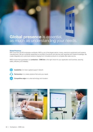www.weg.net
Contactors - CWB Line46
Global Presence
With more than 30,000 employees worldwide, WEG is one of the largest electric motors, electronic equipments and systems
manufacturers. We are constantly expanding our portfolio of products and services with expertise and market knowledge. We
create integrated and customized solutions ranging from innovative products to complete after-sales service.
WEG’s know-how guarantees our contactors - CWB line is the right choice for your application and business, assuring
safety, efficiency and reliability.
Partnership is to create solutions that suits your needs
Competitive edge is to unite technology and inovation
Availability is to have a global support network
Global presence is essential,
as much as understanding your needs.
 