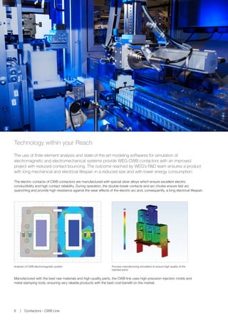 Analysis of CWB electromagnetic system Process manufacturing simulation to ensure high quality of the
injected parts
Technology within your Reach
The use of finite-element analysis and state-of-the-art modeling softwares for simulation of
electromagnetic and electromechanical systems provide WEG CWB contactors with an improved
project with reduced contact bouncing. The outcome reached by WEG’s RD team ensures a product
with long mechanical and electrical lifespan in a reduced size and with lower energy consumption.
The electric contacts of CWB contactors are manufactured with special silver alloys which ensure excellent electric
conductibility and high contact reliability. During operation, the double-break contacts and arc chutes ensure fast arc
quenching and provide high resistance against the wear effects of the electric arc and, consequently, a long electrical lifespan.
Manufactured with the best raw materials and high-quality parts, the CWB line uses high-precision injection molds and
metal stamping tools, ensuring very reliable products with the best cost-benefit on the market.
Contactors - CWB Line6
 