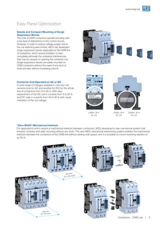 Easy Panel Optimization
“Zero-Width” Mechanical Interlock
For applications which require a mechanical interlock between contactors, WEG developed a new mechanical system that
ensures compact and safe mounting without any tools. The new WEG mechanical interlocking system enables the mechanical
interlock between the contactors of the CWB line without adding side space, and it is possible to mount reversing starters of
up 80 A.
90 mm
(2 x 45 mm)
Simple and Compact Mounting of Surge
Suppressor Blocks
The coils of CWB contactors operate smoothly with
a low level of disturbance in the control circuits.
However, in order to reduce voltage surges due to
the coil switching even further, WEG has developed
surge suppressor blocks especially for the CWB line
of contactors, which ensure limitation or even
completely eliminate the undesired interferences
that may be caused on opening the contactor coil.
Surge suppressor blocks are easily mounted on
CWB contactors without the need of any kind of
tools and also without increasing volume.
Contactor Coil Operated on AC or DC
A wide range of voltages available in only two coil
versions (one for AC and another for DC) for the whole
line of contactors from 9 to 80 A. With easy
replacement of the AC coil in currents from 9 to 80 A
and DC coils in currents from 40 to 80 A with visual
indication of the coil voltage.
CWB9...38 A
AC coil
CWB9...80 A
DC coil
CWB40...80 A
AC coil
108 mm
(2 x 54 mm)
www.weg.net
Contactors - CWB Line 9
 