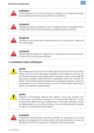 1-2 | CLIC-02 
Instruções de Segurança 
CUIDADO! 
O relé inteligente CLIC-02 só deverá ser instalado e sua fiação conectada 
por pessoal experiente e adequadamente certificado. 
CUIDADO! 
Certifique-se de que a fiação do CLIC-02 satisfaz todos os regulamentos e 
códigos aplicáveis incluindo padrões e códigos locais e nacionais. 
CUIDADO! 
Certifique-se de dimensionar adequadamente os cabos para o regime de 
corrente exigido. 
CUIDADO! 
Sempre separe a fiação CA, fiação CC com alta frequência de chaveamento, 
e fiação com sinal de baixa potência. 
1.3 CUIDADOS COM A OPERAÇÃO 
AVISO! 
Para assegurar segurança com a aplicação do CLIC-02, devem ser feitos 
testes funcionais e de segurança completos. Só coloque o CLIC-02 em 
funcionamento após serem feitos todos os testes e após confirmação de 
segurança. Qualquer potencial falha na aplicação deverá ser incluída nos 
testes. Falha nestes quesitos poderá levar a operação imprópria, danos ao 
equipamento ou, em casos extremos, à morte, sérias lesões corporais ou 
danos consideráveis à propriedade. 
AVISO! 
Quando a alimentação elétrica está ligada, nunca faça contato com 
os terminais, condutores expostos ou componentes elétricos. O não 
cumprimento desta instrução poderá levar à operação imprópria, danos 
ao equipamento ou, em casos extremos, à morte, sérias lesões corporais 
ou danos consideráveis à propriedade. 
CUIDADO! 
É altamente recomendado adicionar proteção de segurança como uma 
parada de emergência e circuito externo de intertravamento no caso da 
operação do CLIC-02 precisar ser imediatamente interrompida. 
 