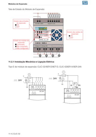 11-4 | CLIC-02 
Módulos de Expansão 
Tela de Estado do Módulo de Expansão 
Estado do módulo de 
expansão 
Conectado 
Não conectado 
Não configurado 
Estado das saídas de 
expansão 
ON 
OFF 
Estado das entradas 
de expansão 
ON 
OFF 
11.2.1 Instalação Mecânica e Ligação Elétrica 
Tipo E de módulo de expansão: CLIC-02/8ER-D/8ET-D, CLIC-028ER-A/8ER-24A 
 