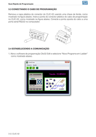 3-2 | CLIC-02 
Guia Rápido de Programação 
3.3 CONECTANDO O CABO DE PROGRAMAÇÃO 
Remova a capa plástica do conector do CLIC-02 usando uma chave de fenda, como 
mostrado na figura abaixo. Insira a ponta do conector plástico do cabo de programação 
no CLIC-02, como mostrado na figura abaixo. Conecte a ponta oposta do cabo a uma 
porta serial RS232 no computador. 
3.4 ESTABELECENDO A COMUNICAÇÃO 
1. Abra o software de programação Clic02 Edit e selecione “Novo Programa em Ladder” 
como mostrado abaixo. 
 