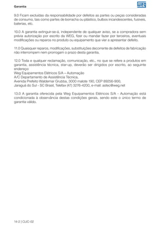 14-2 | CLIC-02 
Garantia 
9.0 Ficam excluídas da responsabilidade por defeitos as partes ou peças consideradas 
de consumo, tais como partes de borracha ou plástico, bulbos incandescentes, fusíveis, 
baterias, etc. 
10.0 A garantia extinguir-se-á, independente de qualquer aviso, se a compradora sem 
prévia autorização por escrito da WEG, fizer ou mandar fazer por terceiros, eventuais 
modificações ou reparos no produto ou equipamento que vier a apresentar defeito. 
11.0 Quaisquer reparos, modificações, substituições decorrente de defeitos de fabricação 
não interrompem nem prorrogam o prazo desta garantia. 
12.0 Toda e qualquer reclamação, comunicação, etc., no que se refere a produtos em 
garantia, assistência técnica, star-up, deverão ser dirigidos por escrito, ao seguinte 
endereço: 
Weg Equipamentos Elétricos S/A – Automação 
A/C Departamento de Assistência Técnica, 
Avenida Prefeito Waldemar Grubba, 3000 malote 190, CEP 89256-900, 
Jaraguá do Sul - SC Brasil, Telefax (47) 3276-4200, e-mail: astec@weg.net 
13.0 A garantia oferecida pela Weg Equipamentos Elétricos S/A - Automação está 
condicionada à observância destas condições gerais, sendo este o único termo de 
garantia válido. 
 