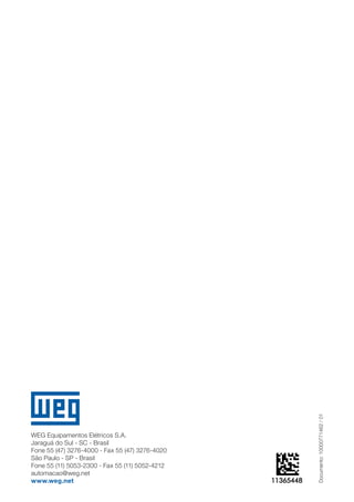Documento: 10000771462 / 01 
WEG Equipamentos Elétricos S.A. 
Jaraguá do Sul - SC - Brasil Fone 55 (47) 3276-4000 - Fax 55 (47) 3276-4020São Paulo - SP - BrasilFone 55 (11) 5053-2300 - Fax 55 (11) 5052-4212automacao@weg.netwww.weg.net 
