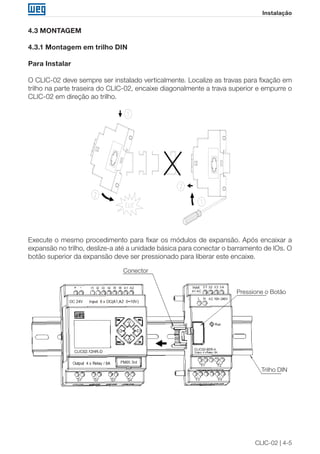 CLIC-02 | 4-5 
Instalação 
4.3 MONTAGEM 
4.3.1 Montagem em trilho DIN 
Para Instalar 
O CLIC-02 deve sempre ser instalado verticalmente. Localize as travas para fixação em 
trilho na parte traseira do CLIC-02, encaixe diagonalmente a trava superior e empurre o 
CLIC-02 em direção ao trilho. 
Execute o mesmo procedimento para fixar os módulos de expansão. Após encaixar a 
expansão no trilho, deslize-a até a unidade básica para conectar o barramento de IOs. O 
botão superior da expansão deve ser pressionado para liberar este encaixe. 
Conector 
Pressione o Botão 
Trilho DIN 
 
