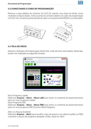 5-2 | CLIC-02 
Ferramenta de Programação 
5.3 CONECTANDO O CABO DE PROGRAMAÇÃO 
Remova a capa plástica do conector do CLIC-02 usando uma chave de fenda, como 
mostrado na figura abaixo. Insira a ponta do conector plástico do cabo de programação 
no CLIC-02 e conecte a ponta oposta do cabo a uma porta serial RS232 no computador. 
5.4 TELA DE INÍCIO 
Abrindo o Software de Programação Clic02 Edit, a tela de Início será exibida. Nesta tela, 
podem ser realizadas as seguintes funções: 
Novo Programa Ladder 
Selecione Arquivo →Novo →Novo LAD para entrar no ambiente de desenvolvimento 
para um novo programa Ladder. 
Novo Programa FBD 
Selecione Arquivo →Novo →Novo FBD para entrar no ambiente de desenvolvimento 
para um novo programa FBD (Function Block Diagram). 
Abrir um Arquivo Existente 
Selecione Arquivo →Abrir para escolher o tipo de arquivo a ser aberto (Ladder ou FBD) 
e escolha o arquivo de programa desejado. Então, clique em Abrir. 
 