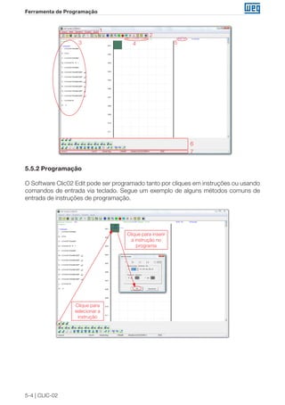 5-4 | CLIC-02 
Ferramenta de Programação 
1 
2 
3 4 5 
6 
7 
5.5.2 Programação 
O Software Clic02 Edit pode ser programado tanto por cliques em instruções ou usando 
comandos de entrada via teclado. Segue um exemplo de alguns métodos comuns de 
entrada de instruções de programação. 
Clique para 
selecionar a 
instrução 
Clique para inserir 
a instrução no 
programa 
 