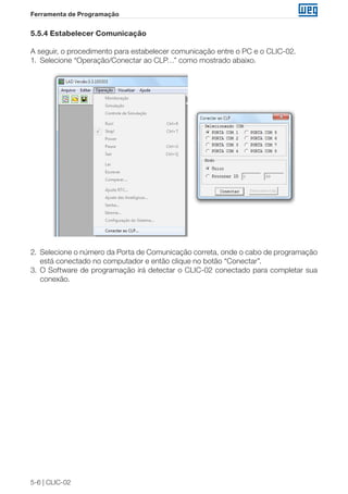 5-6 | CLIC-02 
Ferramenta de Programação 
5.5.4 Estabelecer Comunicação 
A seguir, o procedimento para estabelecer comunicação entre o PC e o CLIC-02. 
1. Selecione “Operação/Conectar ao CLP…” como mostrado abaixo. 
2. Selecione o número da Porta de Comunicação correta, onde o cabo de programação 
está conectado no computador e então clique no botão “Conectar”. 
3. O Software de programação irá detectar o CLIC-02 conectado para completar sua 
conexão. 
 