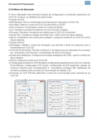 5-8 | CLIC-02 
Ferramenta de Programação 
5.5.6 Menu de Operação 
O menu Operação inclui diversas funções de configuração e comandos específicos do 
CLIC-02. A seguir, os detalhes de cada função. 
Funções OnLine: 
„„Monitoração. Ativa a monitoração do programa em execução no CLIC-02; 
„„Run/Stop. Alterna o modo do CLIC-02 para RUN ou STOP; 
„„Quit. Encerra a monitoração e entra em modo de edição; 
„„Ler. Transfere o programa existente no CLIC-02 para a edição; 
„„Escrever. Transfere o programa em edição para o CLIC-02 conectado; 
„„ Ajuste RTC. Configura o relógio de tempo real – data e hora (ver figura abaixo); 
„„Senha. Estabelece uma senha para proteger o programa existente no CLIC-02 contra 
leitura indevida. 
Funções OffLine: 
„„Simulação. Habilita o modo de simulação, que permite o teste do programa sem a 
necessidade do CLIC-02; 
„„Controle de Simulador. Permite configurar o simulador para as respostas do processo 
(ex.: acionando a bomba (Q1), o pressostato da linha (I1) irá atuar); 
„„Ajuste das Analógicas. Configura as entradas analógicas A01-A08 – ganho e offset (ver 
figura abaixo); 
„„Idioma. Seleciona o idioma do CLIC-02; 
„„Configuração do Sistema. Permite alterar configurações específicas do CLIC-02, incluindo 
ID do Módulo, configuração E/S remota, configuração de E/S expansão, ajustes de 
memória retentiva para Contadores(C) e marcadores auxiliares (M), habilitação de 
contatos auxiliares para as teclas (Z) e iluminação do display LCD. 
„„Conectar ao CLP. Permite selecionar a porta de comunicação para conectar-se ao 
CLIC-02. 
 