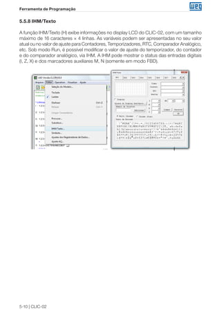 5-10 | CLIC-02 
Ferramenta de Programação 
5.5.8 IHM/Texto 
A função IHM/Texto (H) exibe informações no display LCD do CLIC-02, com um tamanho 
máximo de 16 caracteres × 4 linhas. As variáveis podem ser apresentadas no seu valor 
atual ou no valor de ajuste para Contadores, Temporizadores, RTC, Comparador Analógico, 
etc. Sob modo Run, é possível modificar o valor de ajuste do temporizador, do contador 
e do comparador analógico, via IHM. A IHM pode mostrar o status das entradas digitais 
(I, Z, X) e dos marcadores auxiliares M, N (somente em modo FBD). 
 