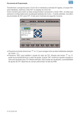 5-12 | CLIC-02 
Ferramenta de Programação 
Transferindo o programa para o CLIC-02 e mantendo a entrada I01 ligada, a função H01 
será habilitada, exibindo a tela H01 no display do CLIC-02. 
Outra maneira para exibir as telas programadas é pressionar a tecla “SEL”, as telas que 
estiverem configuradas para visualização (seleção de modo = 1) serão exibidas, na ordem 
de prioridade de H01 para H1F. A tela será mostrada da seguinte maneira: 
„„Pressione as teclas direcionais “↑” ou “↓” para navegar entre as telas habilitadas (seleção 
de modo = 1) 
„„Pressione “SEL” para habilitar o ajuste do valor de T01. Através das teclas “↑” ou “↓” 
pode-se aumentar/diminuir o valor de ajuste. A tecla “OK” confirma o ajuste e atualiza o 
valor pré-ajustado para T01 (Neste exemplo, 050.0 pode ser atualizado, a possibilidade 
de ajuste de T01 depende do campo adicionado na tela da IHM) 
 