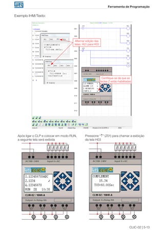 CLIC-02 | 5-13 
Ferramenta de Programação 
Exemplo IHM/Texto: 
Alternar edição das 
telas: H01 para H03 
Certifique-se de que as 
teclas Z estão habilitadas 
Após ligar o CLP e colocar em modo RUN, 
a seguinte tela será exibida 
Pressione “↑” (Z01) para chamar a exibição 
da tela H03 
 