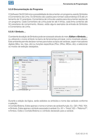 CLIC-02 | 5-15 
Ferramenta de Programação 
5.5.9 Documentação do Programa 
O Software Clic02 Edit inclui a possibilidade de documentar um programa usando Símbolos 
e Comentários de Linha. Os Símbolos são usados para nomear cada endereço E/S até um 
tamanho de 12 caracteres. Comentários de Linha são usados para documentar seções de 
um programa. Cada Comentário de Linha pode ter até 4 linhas, cada linha contendo até 
50 caracteres de comprimento. Abaixo, estão alguns exemplos da entrada de Símbolos 
e Comentários de Linha. 
5.5.9.1 Símbolo… 
O ambiente de edição de Símbolos pode ser acessado através do menu Editar>>Símbolo… 
ou utilizando o ícone símbolo na barra de ferramentas principal, como mostrado abaixo. 
Este ambiente permite declarar nomes para todos os tipos de variáveis, sejam marcadores 
digitais (Mxx, Ixx, Qxx, etc) ou funções específicas (PIxx, DRxx, MDxx, etc), e selecionar 
os modos de exibição desejados. 
Durante a edição da lógica, serão exibidos os símbolos e nome das variáveis conforme 
a seleção: 
„„Contato/Bobina. Exibe apenas o nome e número da variável/função. Ex.: Q01, PI02, Y04. 
„„Símbolo. Exibe apenas o símbolo associado à variável. Ex.: I01 = “Inicia”; I02 = “Retorna P”. 
„„Ambos. Exibe o Contato/Bobina e o símbolo declarado para a variável. 
 